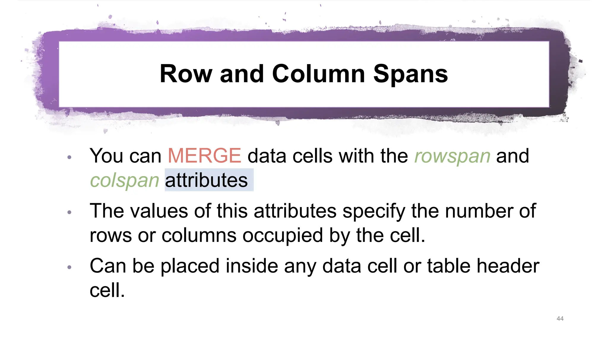 Row and Column Spans • You can MERGE data cells with the rowspan and colspan attributes • The values of this attributes specify the number of rows or columns occupied by the cell. • Can be placed inside any data cell or table header cell. 44 