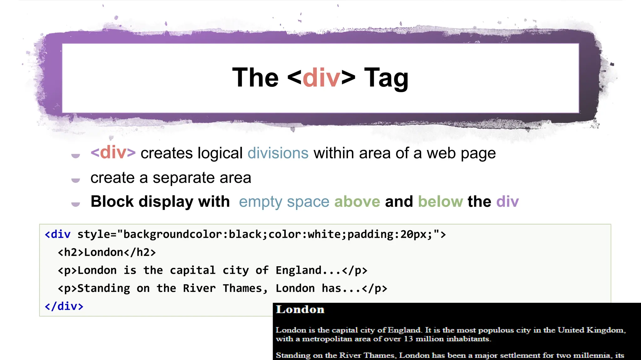 The <div> Tag  <div> creates logical divisions within area of a web page  create a separate area  Block display with empty space above and below the div 49 <div style="backgroundcolor:black;color:white;padding:20px;"> <h2>London</h2> <p>London is the capital city of England...</p> <p>Standing on the River Thames, London has...</p> </div> 