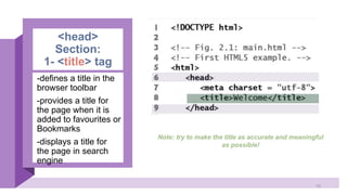 <head>
Section:
1- <title> tag
-defines a title in the
browser toolbar
-provides a title for
the page when it is
added to favourites or
Bookmarks
-displays a title for
the page in search
engine
Note: try to make the title as accurate and meaningful
as possible!
10
 