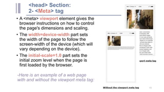 <head> Section:
2- <Meta> tag
• A <meta> viewport element gives the
browser instructions on how to control
the page's dimensions and scaling.
• The width=device-width part sets
the width of the page to follow the
screen-width of the device (which will
vary depending on the device).
• The initial-scale=1.0 part sets the
initial zoom level when the page is
first loaded by the browser.
-Here is an example of a web page
with and without the viewport meta tag:
13
 