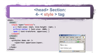 <head> Section:
4- < style > tag
16
<html>
<head>
<style type="text/css">
p { font-size: 12pt; line-height: 12pt; }
p:first-letter { font-size: 200%; }
span { text-transform: uppercase; }
</style>
</head>
<body>
<p>Styles demo.<br />
<span>Test uppercase</span>.
</p>
</body>
</html>
 
