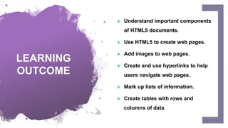 LEARNING
OUTCOME
 Understand important components
of HTML5 documents.
 Use HTML5 to create web pages.
 Add images to web pages.
 Create and use hyperlinks to help
users navigate web pages.
 Mark up lists of information.
 Create tables with rows and
columns of data.
2
 