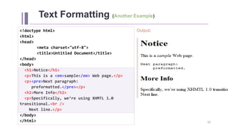 Text Formatting (Another Example)
Output:
22
<!doctype html>
<html>
<head>
<meta charset="utf-8">
<title>Untitled Document</title>
</head>
<body>
<h1>Notice</h1>
<p>This is a <em>sample</em> Web page.</p>
<p><pre>Next paragraph:
preformatted.</pre></p>
<h2>More Info</h2>
<p>Specifically, we’re using XHMTL 1.0
transitional.<br />
Next line.</p>
</body>
</html>
 