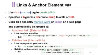 - Use <a > (anchor) tag to create a link
- Specifies a hyperlink reference (href) to a file or URL
- Click on a specially marked word or image on a web page
and automatically be jumped to:
 Absolute link (External link)
 Link to other websites
 Ex:
 Relative link (Internal link)
 Link to pages on your own site
 Ex:
 Relative to the current page
 Ex:
Links & Anchor Element <a>
<a href =" ht tp://ya ho o.com " t a r g e t = " _ b l a n k " >Ya ho o </a >
<a href =" index .html" >Ho me</a>
<h2 id="section1">Intro</h2>
<a href="#section1">Goto intro</a> 24
 