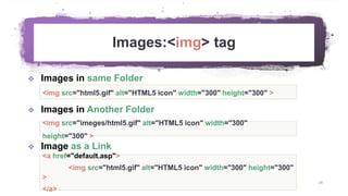 Images:<img> tag
28
 Images in same Folder
 Images in Another Folder
 Image as a Link
<img src="html5.gif" alt="HTML5 icon" width="300" height="300" >
<a href="default.asp">
<img src="html5.gif" alt="HTML5 icon" width="300" height="300"
>
</a>
<img src="imeges/html5.gif" alt="HTML5 icon" width="300"
height="300" >
 