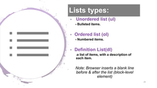 Lists types:
 Unordered list (ul)
- Bulleted items.
 Ordered list (ol)
- Numbered items.
 Definition List(dl)
-a list of items, with a description of
each item.
Note: Browser inserts a blank line
before & after the list (block-level
element)
29
 