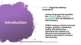Introduction
• HTML5: (HyperText Markup
Language 5)
• markup language that specifies
the structure and content of
documents that are displayed in
web browsers.
• HTML5 markup contains text (and
images, graphics, animations,
audios and videos) that
represents the content of a
document and elements that
specify a document’s structure
and meaning.
3
For more information about HTML: www.w3schools.com
 