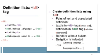 Definition lists: <dl>
tag
<dl>
<dt>HTML</dt>
<dd>A markup language ..</dd>
<dt>CSS</dt>
<dd>Language used to … </dd>
</dl>
32
o Create definition lists using
<dl>
 Pairs of text and associated
definition;
 text is in <dt> tag (defines text),
definition in <dd> tag (definition
descriptions)
 Renders without bullets
 Definition is indented
 