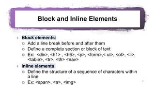 Block and Inline Elements
 Block elements:
 Add a line break before and after them
 Define a complete section or block of text
 Ex: <div>, <h1> , <h6>, <p>, <form>,< ul>, <ol>, <li>,
<table>, <tr>, <th> <nav>
 Inline elements
 Define the structure of a sequence of characters within
a line
 Ex: <span>, <a>, <img> 48
 