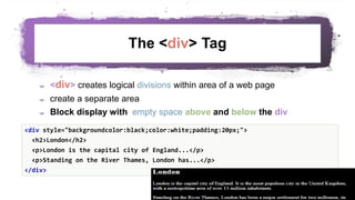 The <div> Tag
 <div> creates logical divisions within area of a web page
 create a separate area
 Block display with empty space above and below the div
49
<div style="backgroundcolor:black;color:white;padding:20px;">
<h2>London</h2>
<p>London is the capital city of England...</p>
<p>Standing on the River Thames, London has...</p>
</div>
 
