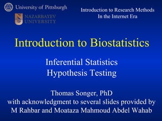 Introduction to Research Methods 
In the Internet Era 
Introduction to Biostatistics 
Inferential Statistics 
Hypothesis Testing 
Thomas Songer, PhD 
with acknowledgment to several slides provided by 
M Rahbar and Moataza Mahmoud Abdel Wahab 
 