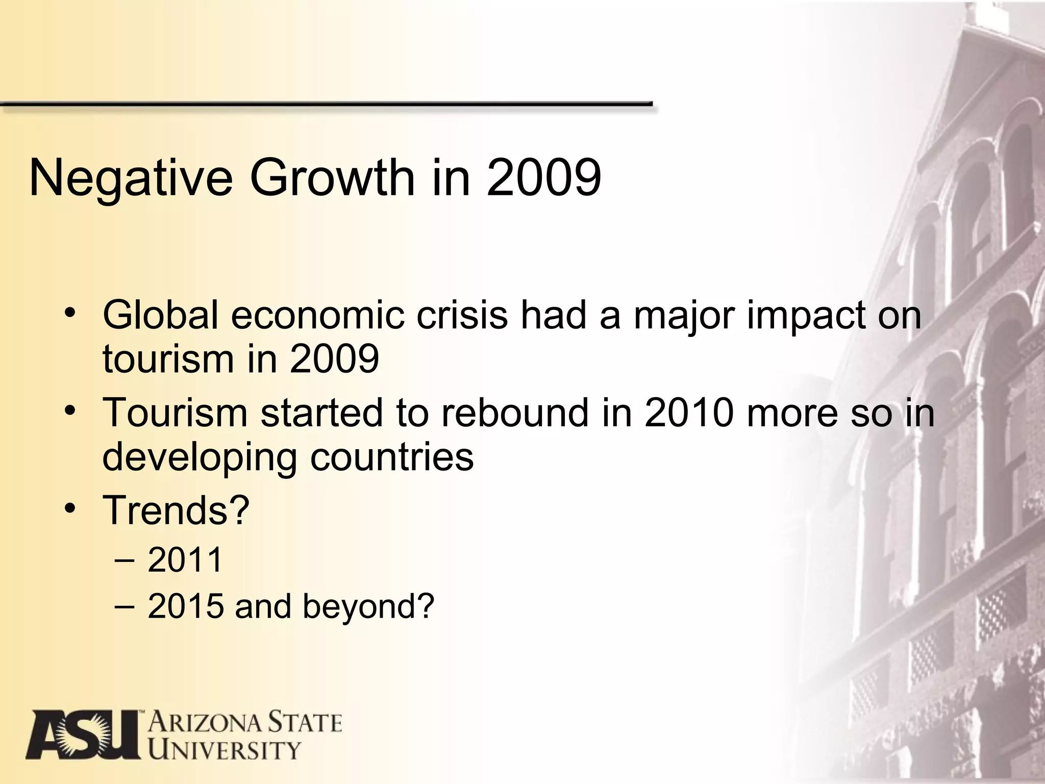 Negative Growth in 2009
• Global economic crisis had a major impact on
tourism in 2009
• Tourism started to rebound in 2010 more so in
developing countries
• Trends?
– 2011
– 2015 and beyond?
 