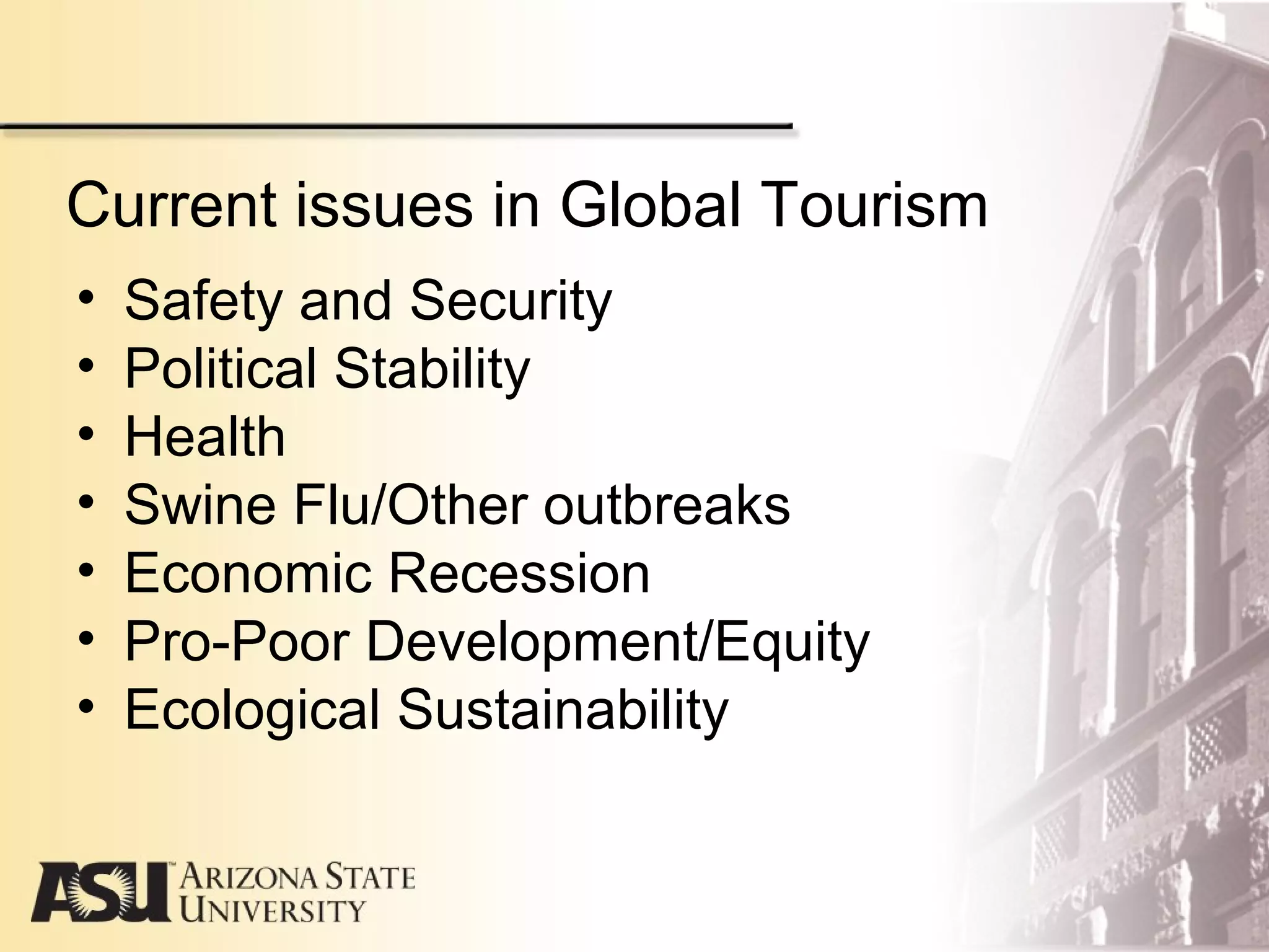 Current issues in Global Tourism
• Safety and Security
• Political Stability
• Health
• Swine Flu/Other outbreaks
• Economic Recession
• Pro-Poor Development/Equity
• Ecological Sustainability
 