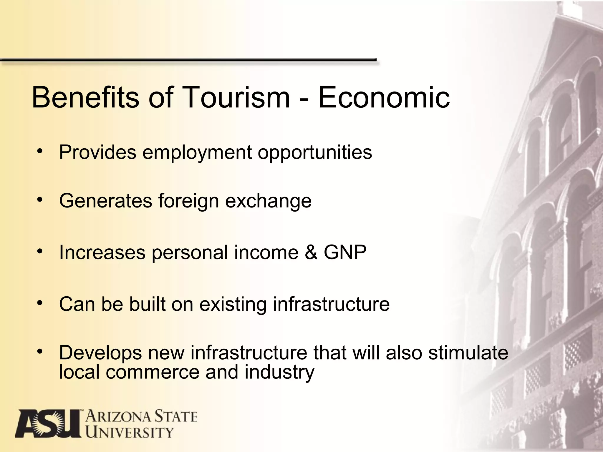 Benefits of Tourism - Economic
• Provides employment opportunities
• Generates foreign exchange
• Increases personal income & GNP
• Can be built on existing infrastructure
• Develops new infrastructure that will also stimulate
local commerce and industry
 