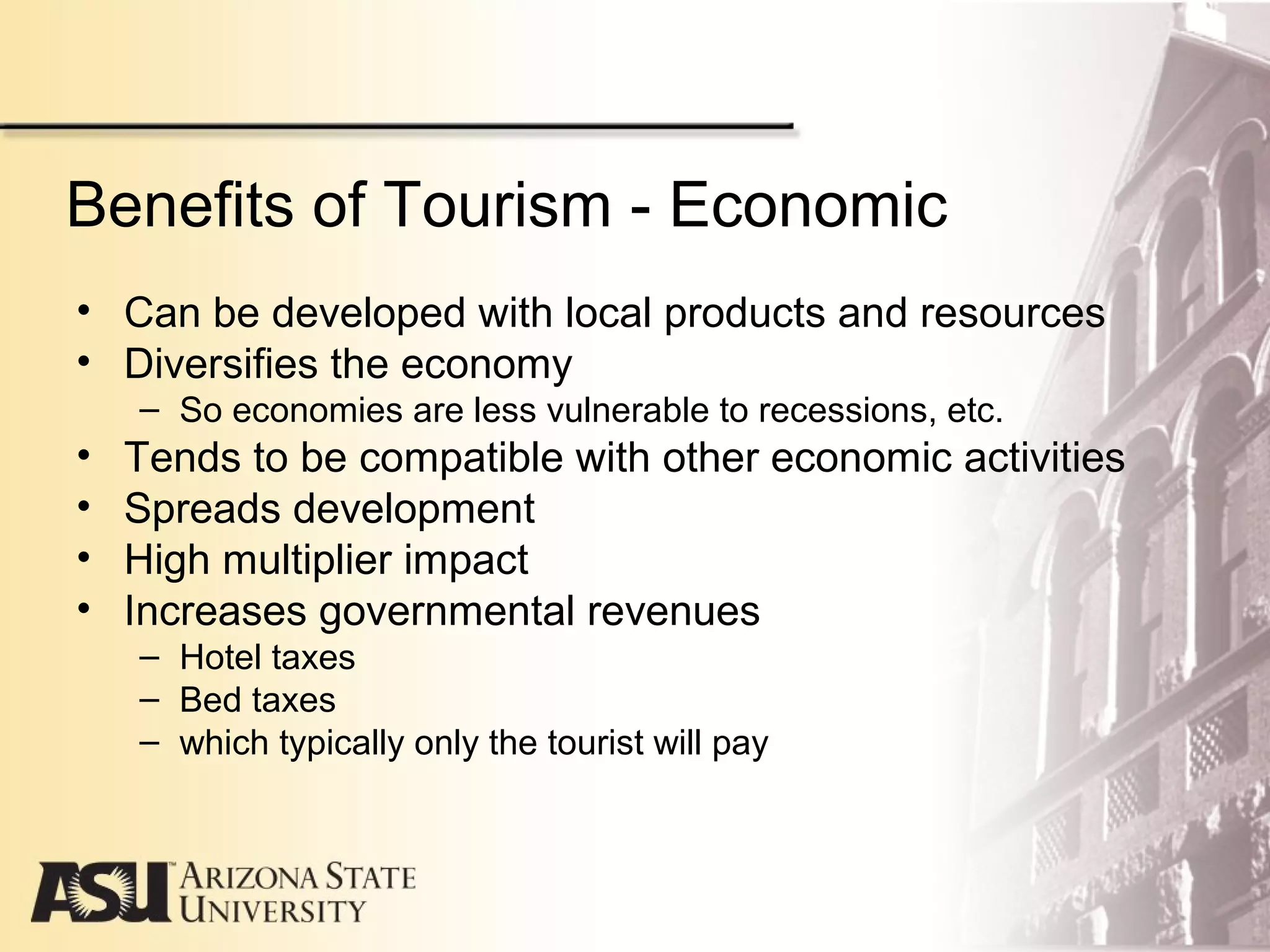 Benefits of Tourism - Economic
• Can be developed with local products and resources
• Diversifies the economy
– So economies are less vulnerable to recessions, etc.
• Tends to be compatible with other economic activities
• Spreads development
• High multiplier impact
• Increases governmental revenues
– Hotel taxes
– Bed taxes
– which typically only the tourist will pay
 