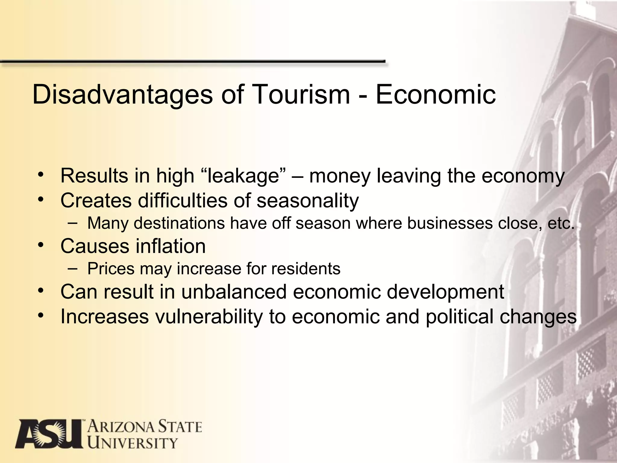 Disadvantages of Tourism - Economic
• Results in high “leakage” – money leaving the economy
• Creates difficulties of seasonality
– Many destinations have off season where businesses close, etc.
• Causes inflation
– Prices may increase for residents
• Can result in unbalanced economic development
• Increases vulnerability to economic and political changes
 