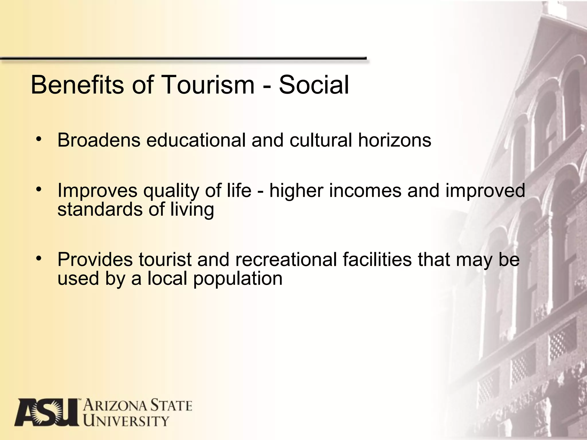 Benefits of Tourism - Social
• Broadens educational and cultural horizons
• Improves quality of life - higher incomes and improved
standards of living
• Provides tourist and recreational facilities that may be
used by a local population
 