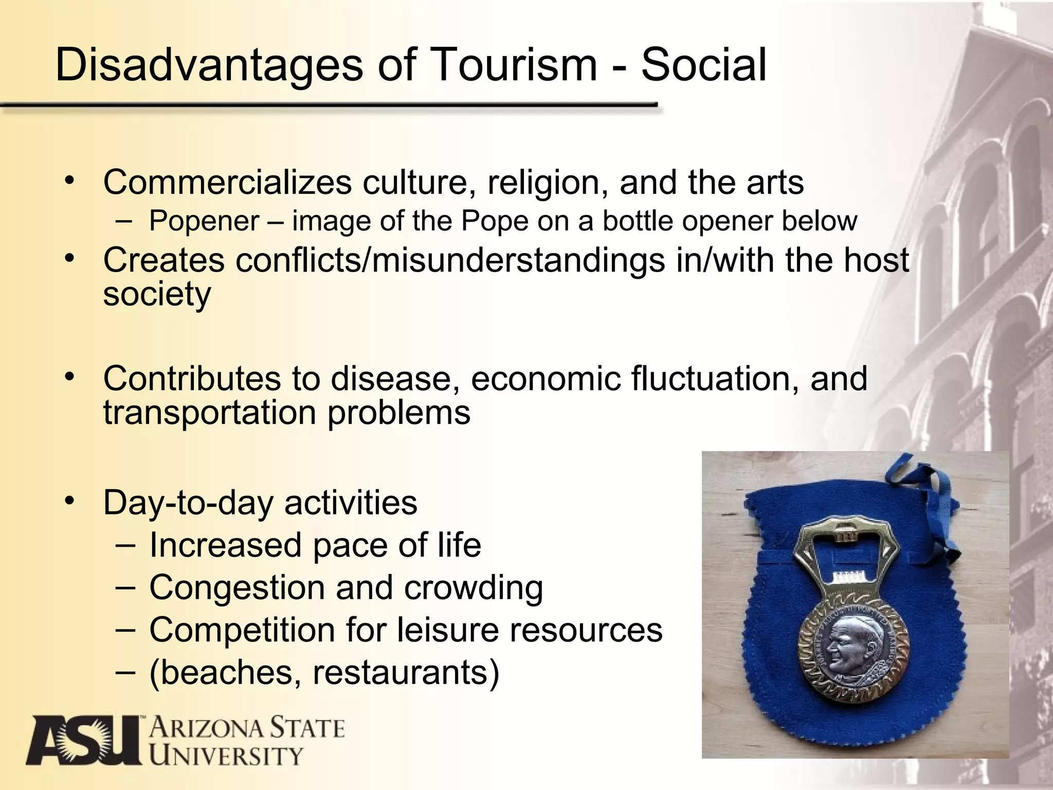 Disadvantages of Tourism - Social
• Commercializes culture, religion, and the arts
– Popener – image of the Pope on a bottle opener below
• Creates conflicts/misunderstandings in/with the host
society
• Contributes to disease, economic fluctuation, and
transportation problems
• Day-to-day activities
– Increased pace of life
– Congestion and crowding
– Competition for leisure resources
– (beaches, restaurants)
 
