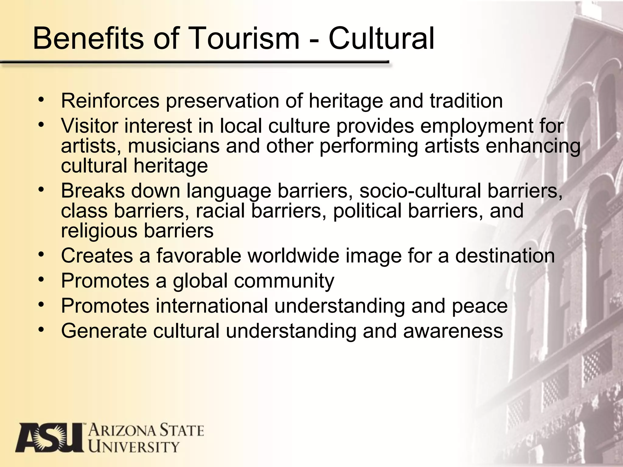 Benefits of Tourism - Cultural
• Reinforces preservation of heritage and tradition
• Visitor interest in local culture provides employment for
artists, musicians and other performing artists enhancing
cultural heritage
• Breaks down language barriers, socio-cultural barriers,
class barriers, racial barriers, political barriers, and
religious barriers
• Creates a favorable worldwide image for a destination
• Promotes a global community
• Promotes international understanding and peace
• Generate cultural understanding and awareness
 