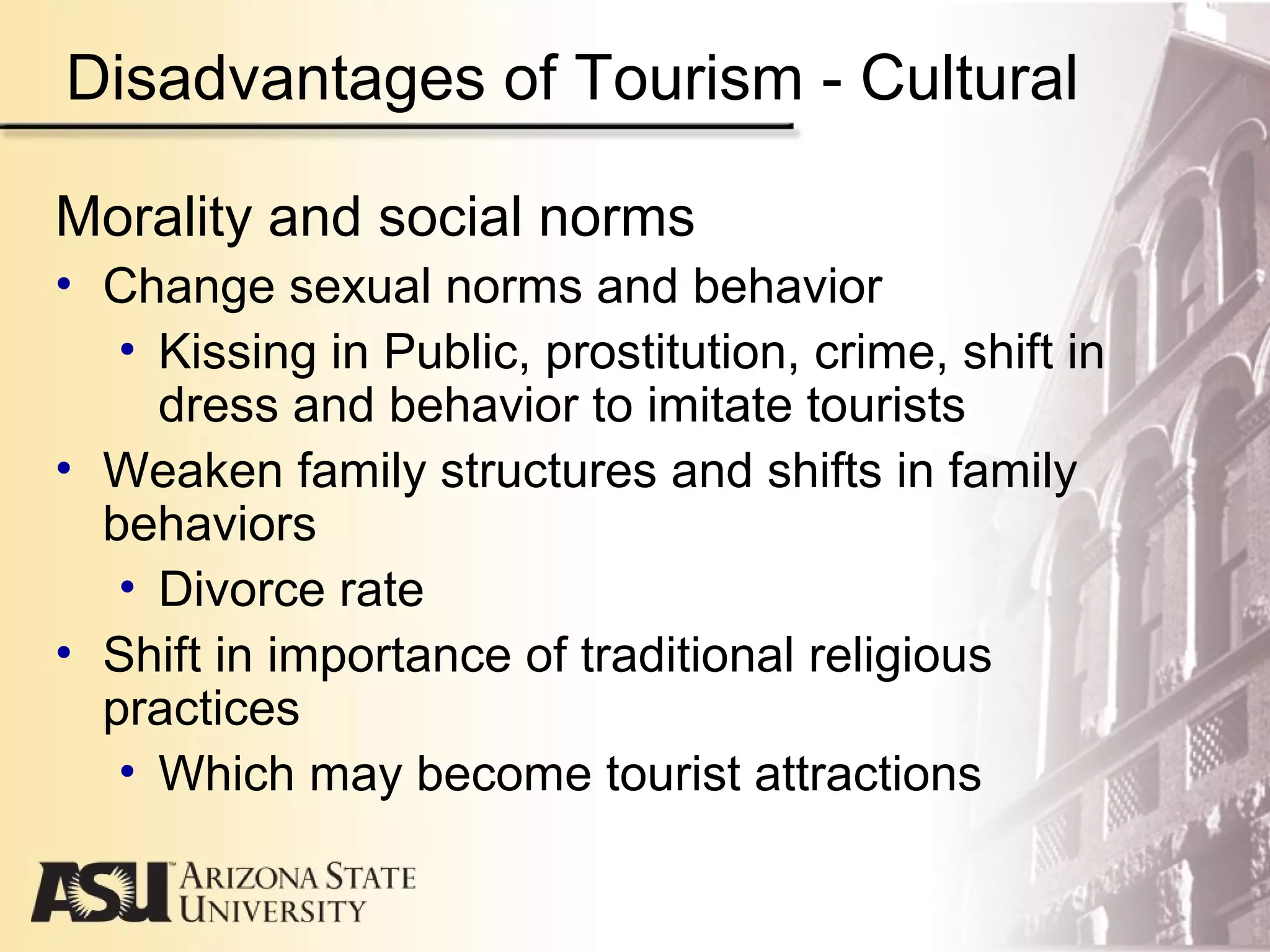 Disadvantages of Tourism - Cultural
Morality and social norms
• Change sexual norms and behavior
• Kissing in Public, prostitution, crime, shift in
dress and behavior to imitate tourists
• Weaken family structures and shifts in family
behaviors
• Divorce rate
• Shift in importance of traditional religious
practices
• Which may become tourist attractions
 