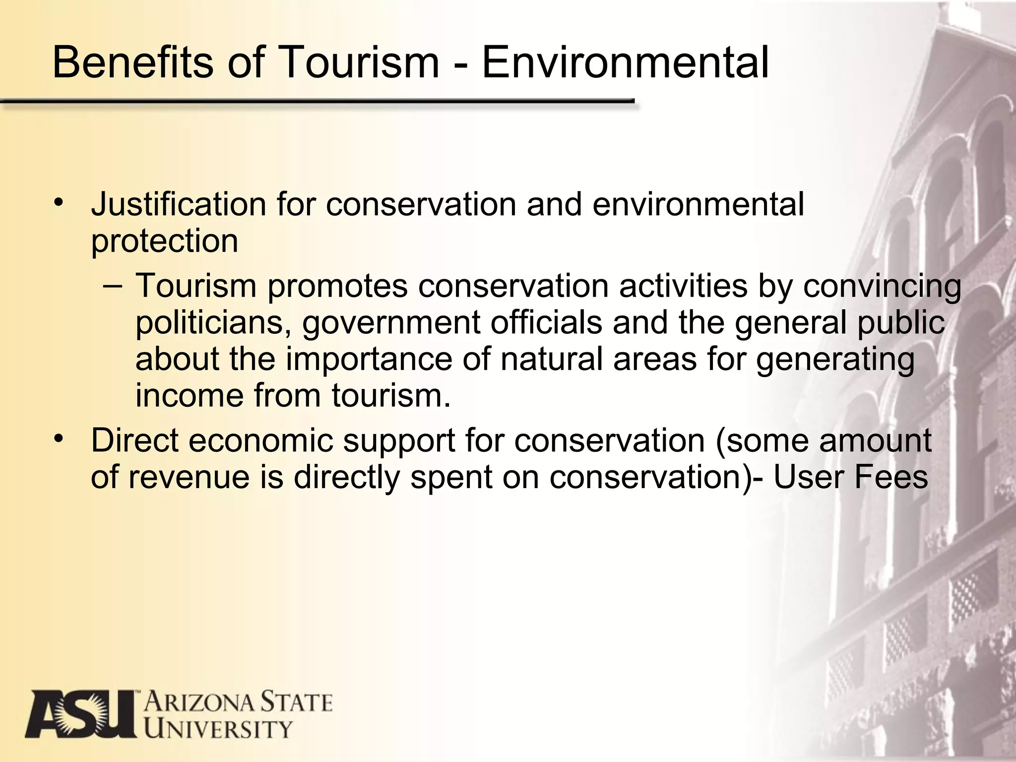 • Justification for conservation and environmental
protection
– Tourism promotes conservation activities by convincing
politicians, government officials and the general public
about the importance of natural areas for generating
income from tourism.
• Direct economic support for conservation (some amount
of revenue is directly spent on conservation)- User Fees
Benefits of Tourism - Environmental
 