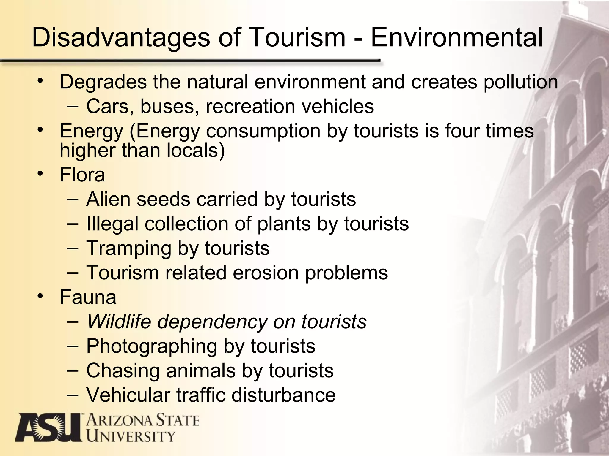 Disadvantages of Tourism - Environmental
• Degrades the natural environment and creates pollution
– Cars, buses, recreation vehicles
• Energy (Energy consumption by tourists is four times
higher than locals)
• Flora
– Alien seeds carried by tourists
– Illegal collection of plants by tourists
– Tramping by tourists
– Tourism related erosion problems
• Fauna
– Wildlife dependency on tourists
– Photographing by tourists
– Chasing animals by tourists
– Vehicular traffic disturbance
 