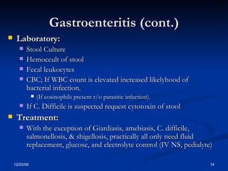 Gastroenteritis (cont.) Laboratory: Stool Culture  Hemoccult of stool Fecal leukocytes CBC; If WBC count is elevated increased likelyhood of bacterial infection.  (If eosinophils present r/o parasitic infection). If C. Difficile is suspected request cytotoxin of stool Treatment: With the exception of Giardiasis, amebiasis, C. difficile, salmonellosis, & shigellosis, practically all only need fluid replacement, glucose, and electrolyte control (IV NS, pedialyte) 