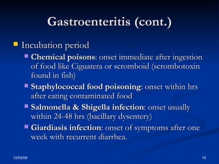 Gastroenteritis (cont.) Incubation period Chemical poisons : onset immediate after ingestion of food like Ciguatera or scromboid (scrombotoxin found in fish) Staphylococcal food poisoning : onset within hrs after eating contaminated food Salmonella & Shigella infection : onset usually within 24-48 hrs (bacillary dysentery) Giardiasis infection : onset of symptoms after one week with recurrent diarrhea.  