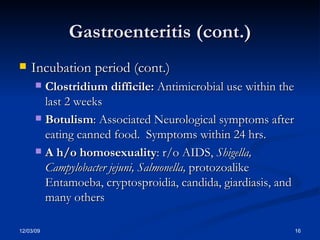 Gastroenteritis (cont.) Incubation period (cont.) Clostridium difficile:  Antimicrobial use within the last 2 weeks Botulism : Associated Neurological symptoms after eating canned food.  Symptoms within 24 hrs. A h/o homosexuality : r/o AIDS,  Shigella, Campylobacter jejuni, Salmonella,  protozoalike Entamoeba, cryptosproidia, candida, giardiasis, and many others 