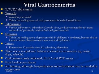 Viral Gastroenteritis N/V/D/ abd cramps Norwalk -  common year-round This is the leading cause of viral gastroenteritis in the United States  Caliciviruses   Various caliciviruses, other than Norwalk virus, are likely responsible for many outbreaks of previously unidentified viral gastroenteritis.  Rotavirus   This is the leading cause of gastroenteritis in children (> in winter), but can also be found in adults. Rotavirus may cause severe dehydration. Others Enterovirus, Coxsackie virus A1, echovirus, adenovirus Often occur in epidemic fashion in closed environments (eg, cruise ships, schools) Viral cultures rarely indicated; ELISA and PCR assays Fecal Leukocytes absent Self limiting; although, hospitalization and rehydration may be needed in severe cases 