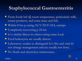 Staphylococcal Gastroenteritis From foods left @ room temperature, particularly milk, cream products, and some meat and fish. Within 8 hrs p eating, N/V/D/F/HA, cramps Completely recovering p 24 hrs h/o similar illness in others eating same food. Fecal leukocytes are usually absent. Laboratory studies to distinguish b/t this and viral do not change management and are usually not done. Tx: fluids and electrolyte maintenance 