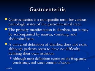 Gastroenteritis Gastroenteritis is a nonspecific term for various pathologic states of the gastrointestinal tract.  The primary manifestation is diarrhea, but it may be accompanied by nausea, vomiting, and abdominal pain.  A universal definition of diarrhea does not exist, although patients seem to have no difficulty defining their own situation.  Although most definitions center on the frequency, consistency, and water content of stools  