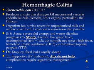 Hemorrhagic Colitis Escherichia coli  O157:H7  Produces a toxin that damages GI mucosa and vascular endothelial cells (vessels), other organs, particularly the kidneys. Organism has bovine reservoir: unpasteurized milk and undercooked beef; Fecal-oral transmission also possible S/S: Acute, severe abd cramps and watery diarrhea progresses to  bloody  diarrhea; low grade fever, uncomplicated lasts ~1wk; but complicated cases=high fever, hemolytic uremic syndrome (HUS) or thrombocytopenic purpura (TTP) Dx: Stool cx; fecal leuks usually absent Tx: Supportive (IV hydration),  Abx do not help ; complications require aggressive management 
