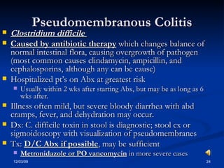 Pseudomembranous Colitis Clostridium difficile   Caused by antibiotic therapy  which changes balance of normal intestinal flora, causing overgrowth of pathogen (most common causes clindamycin, ampicillin, and cephalosporins, although any can be cause) Hospitalized pt’s on Abx at greatest risk Usually within 2 wks after starting Abx, but may be as long as 6 wks after. Illness often mild, but severe bloody diarrhea with abd cramps, fever, and dehydration may occur. Dx: C. difficile toxin in stool is diagnostic; stool cx or sigmoidoscopy with visualization of pseudomembranes Tx:  D/C Abx if possible , may be sufficient Metronidazole or PO vancomycin  in more severe cases 