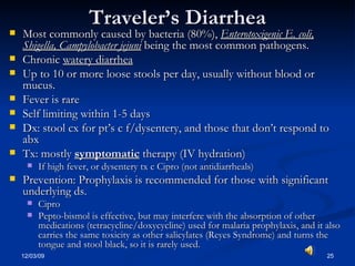 Traveler’s Diarrhea Most commonly caused by bacteria (80%),  Enterotoxigenic E. coli, Shigella, Campylobacter jejuni  being the most common pathogens. Chronic  watery diarrhea Up to 10 or more loose stools per day, usually without blood or mucus. Fever is rare Self limiting within 1-5 days Dx: stool cx for pt’s c f/dysentery, and those that don’t respond to abx  Tx: mostly  symptomatic  therapy (IV hydration) If high fever, or dysentery tx c Cipro (not antidiarrheals)  Prevention: Prophylaxis is recommended for those with significant underlying ds. Cipro Pepto-bismol is effective, but may interfere with the absorption of other medications (tetracycline/doxycycline) used for malaria prophylaxis, and it also carries the same toxicity as other salicylates (Reyes Syndrome) and turns the tongue and stool black, so it is rarely used. 