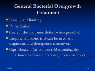 General Bacterial Overgrowth Treatment Usually self limiting IV hydration Correct the anatomic defect when possible. Empiric antibiotic trial can be used as a diagnostic and therapeutic maneuver. Ciprofloxacin (or combo c Metronidazole) (However often not necessary, unless dysenteric)  
