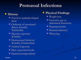 Protozoal Infections History Travel to underdeveloped areas Outbreak of associated illness (Giardia, Trichinella) Daycare exposure (Giardia) Homosexual behavior (Giardia, Entamoebia) Animal Exposure Diet: uncooked foods Immunocompromised Physical Findings Weight loss Excessive gas or abdominal distention Hyperperistalsis Perianal infection Wheezing 