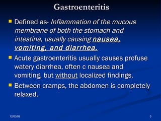 Gastroenteritis Defined as-  Inflammation of the mucous membrane of both the stomach and intestine, usually causing  nausea, vomiting, and diarrhea.   Acute gastroenteritis usually causes profuse watery diarrhea, often c nausea and vomiting, but  without  localized findings.  Between cramps, the abdomen is completely relaxed.  
