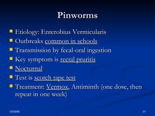 Pinworms Etiology: Enterobius Vermicularis Outbreaks  common in schools Transmission by fecal-oral ingestion Key symptom is  rectal pruritis Nocturnal Test is  scotch tape test Treatment:  Vermox , Antiminth (one dose, then repeat in one week) 