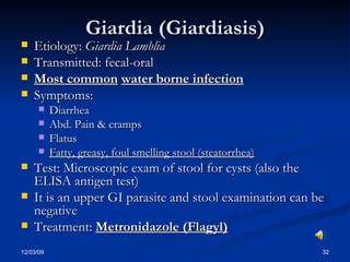 Giardia (Giardiasis) Etiology:  Giardia Lamblia Transmitted: fecal-oral Most common   water borne infection Symptoms:  Diarrhea Abd. Pain & cramps Flatus Fatty, greasy, foul smelling stool (steatorrhea) Test: Microscopic exam of stool for cysts (also the ELISA antigen test) It is an upper GI parasite and stool examination can be negative Treatment:  Metronidazole (Flagyl) 