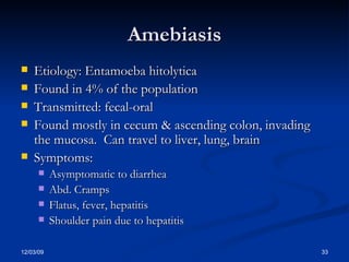 Amebiasis Etiology: Entamoeba hitolytica Found in 4% of the population Transmitted: fecal-oral Found mostly in cecum & ascending colon, invading the mucosa.  Can travel to liver, lung, brain Symptoms:  Asymptomatic to diarrhea Abd. Cramps Flatus, fever, hepatitis Shoulder pain due to hepatitis 