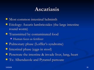 Ascariasis Most common intestinal helminth Etiology: Ascaris lumbricoides (the large intestine round worm) Transmitted by contaminated food  Human feces as fertilizer Pulmonary phase (Loffler’s syndrome) Intestinal phase (eggs in stool) Penetrate the intestine & invade liver, lung, heart Tx: Albendazole and Pyrantel pamoate 