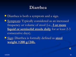 Diarrhea Diarrhea is both a symptom and a sign. Symptom : Typically considered as an increased frequency or volume of stool (i.e.,  3 or more liquid or semisolid stools daily  for at least 2-3 consecutive days). Sign : Diarrhea is formally defined as  stool weight >200 g/24h. 