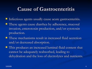 Cause of Gastroenteritis Infectious agents usually cause acute gastroenteritis.  These agents cause diarrhea by adherence, mucosal invasion, enterotoxin production, and/or cytotoxin production.  These mechanisms result in increased fluid secretion and/or decreased absorption.  This produces an increased luminal fluid content that cannot be adequately reabsorbed, leading to dehydration and the loss of electrolytes and nutrients.  