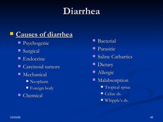 Diarrhea Causes of diarrhea Psychogenic Surgical Endocrine Carcinoid tumors Mechanical Neoplasm Foreign body Chemical  Bacterial Parasitic Saline Cathartics Dietary Allergic Malabsorption Tropical sprue Celiac ds. Whipple’s ds. 