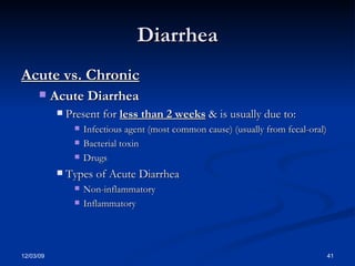 Diarrhea Acute vs. Chronic Acute Diarrhea Present for  less than 2 weeks  & is usually due to: Infectious agent (most common cause) (usually from fecal-oral) Bacterial toxin Drugs Types of Acute Diarrhea Non-inflammatory Inflammatory 