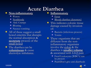 Acute Diarrhea Non-inflammatory Watery Nonbloody Abd. Cramps Bloating Nausea-vomiting All of these suggest a small bowel enteritis that disrupts the normal absorption &  secretory  process of the  small bowel The diarrhea can be  voluminous   & cause electrolyte imbalance. Inflammatory Fever Bloody diarrhea (dysentery) This indicates colonic tissue damage caused by invasion of: Bacteria (infectious process) Toxins These organisms that are different from the non-inflammatory organisms involve the  colon  & the diarrhea is  smaller volume  & associated with LLQ pain Fecal Leukocytes (WBC’s) can be present Pearl:Don’t give anti-diarrheals 