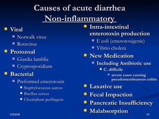 Causes of acute diarrhea   Non-inflammatory  Viral Norwalk virus Rotavirus Protozoal Giardia lamblia Cryptosporidium Bacterial Preformed enterotoxin Staphylococcus aureus Bacillus cereus Clostridium perfingens Intra-intestinal enterotoxin production E coli (enterotoxigenic) Vibrio cholera New Medication Including Antibiotic use C. difficile  severe cases causing pseudomembranous colitis Laxative use Fecal Impaction Pancreatic Insufficiency Malabsorption 