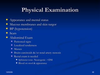 Physical Examination Appearance and mental status Mucous membranes and skin turgor BP (hypotension) Scars Abdominal Exam Peritoneal signs Localized tenderness Masses Bruits-carcinoids &/or renal artery stenosis Rectal exam is needed Sphincter tone- Neurogenic ->DM Blood on stool & appearance 