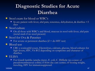 Diagnostic Studies for Acute Diarrhea Stool exam for blood or WBC’s In any patient with fever, abd pain, tenesmus, dehydration, & diarrhea >3 days Stool culture On all those with WBC’s and blood, mucous in stool with fever, abd pain (rectal swab if no stool present) Stool for Ova & Parasites For severe or persistent diarrhea (if + do HIV test) Blood test CBC c eosinophil count, Electrolytes, calcium, glucose, blood cultures for high fevers, HIV, Vit B12 depending on symptoms and character of diarrhea ELISA  For Giardi lamblia (ameba titers), E. coli, C. Difficile (as a cause of pseudomembranous colitis) if from day care center, or loosing weight, traveling, HIV for immunosuppresed. 